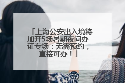 上海公安出入境将加开5场暑期夜间办证专场：无需预约，直接可办！