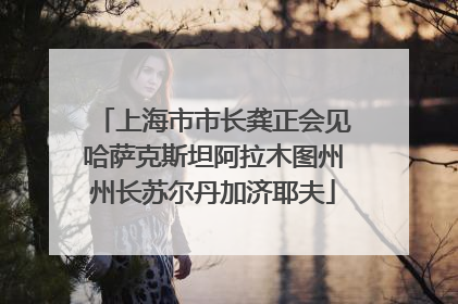 上海市市长龚正会见哈萨克斯坦阿拉木图州州长苏尔丹加济耶夫