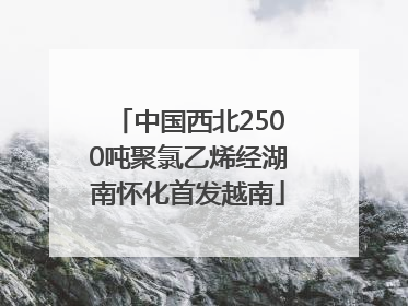 中国西北2500吨聚氯乙烯经湖南怀化首发越南