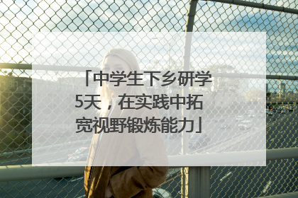 中学生下乡研学5天，在实践中拓宽视野锻炼能力
