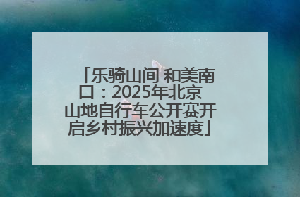 乐骑山间 和美南口：2025年北京山地自行车公开赛开启乡村振兴加速度