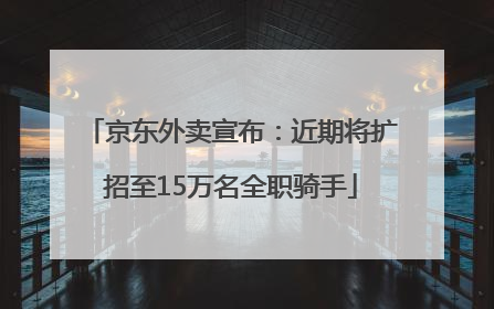 京东外卖宣布：近期将扩招至15万名全职骑手