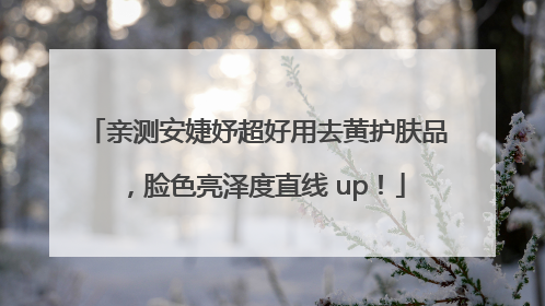 亲测安婕妤超好用去黄护肤品，脸色亮泽度直线 up！