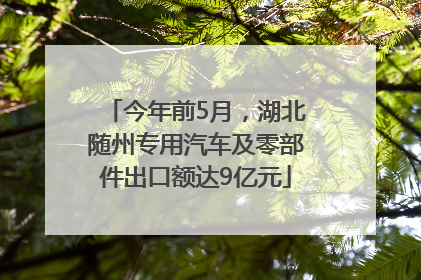 今年前5月，湖北随州专用汽车及零部件出口额达9亿元