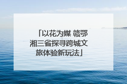 以花为媒 赣鄂湘三省探寻跨城文旅体验新玩法