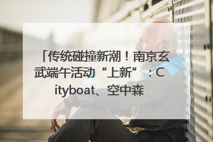 传统碰撞新潮！南京玄武端午活动“上新”：Cityboat、空中森林、骑行市集引热潮