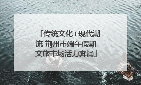 传统文化+现代潮流 荆州市端午假期文旅市场活力奔涌