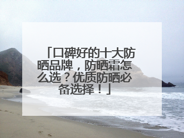 口碑好的十大防晒品牌，防晒霜怎么选？优质防晒必备选择！