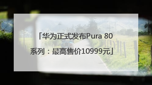 华为正式发布Pura 80系列：最高售价10999元