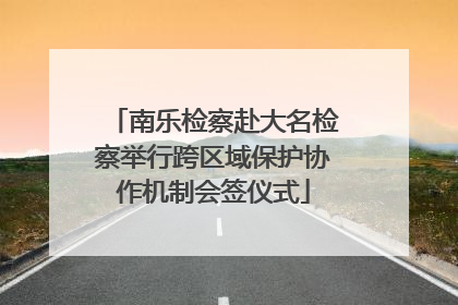 南乐检察赴大名检察举行跨区域保护协作机制会签仪式