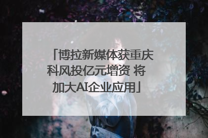 博拉新媒体获重庆科风投亿元增资 将加大AI企业应用
