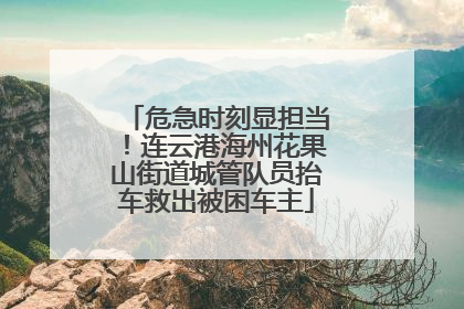 危急时刻显担当！连云港海州花果山街道城管队员抬车救出被困车主