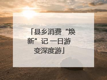 县乡消费“焕新”记 一日游变深度游