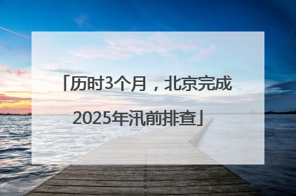 历时3个月，北京完成2025年汛前排查