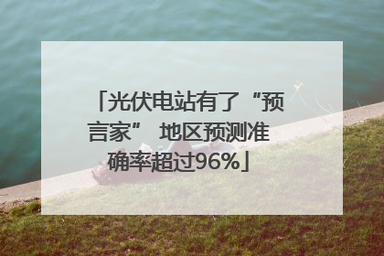 光伏电站有了“预言家” 地区预测准确率超过96%