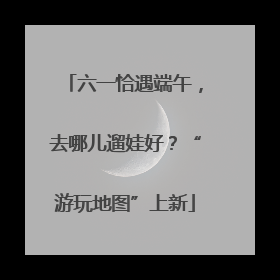 六一恰遇端午，去哪儿遛娃好？“游玩地图”上新