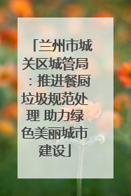 兰州市城关区城管局：推进餐厨垃圾规范处理 助力绿色美丽城市建设
