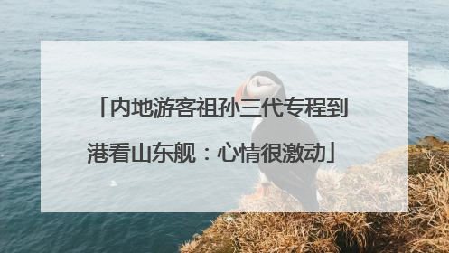内地游客祖孙三代专程到港看山东舰：心情很激动