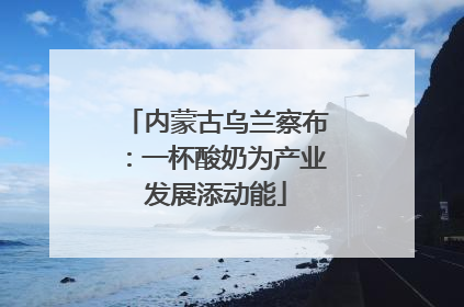 内蒙古乌兰察布：一杯酸奶为产业发展添动能