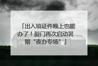 出入境证件晚上也能办了！厦门再次启动暑期“夜办专场”
