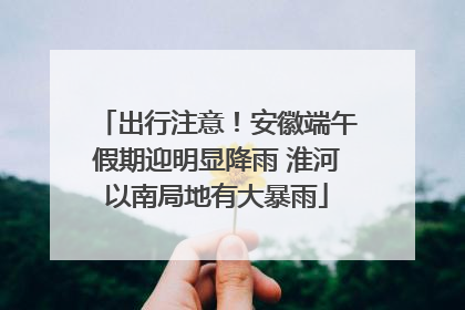 出行注意！安徽端午假期迎明显降雨 淮河以南局地有大暴雨