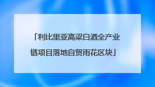 利比里亚高粱白酒全产业链项目落地自贸雨花区块