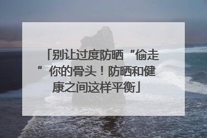 别让过度防晒“偷走”你的骨头！防晒和健康之间这样平衡
