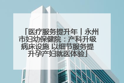 医疗服务提升年丨永州市妇幼保健院：产科升级病床设施 以细节服务提升孕产妇就医体验