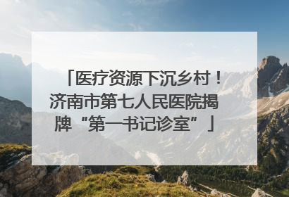 医疗资源下沉乡村！济南市第七人民医院揭牌“第一书记诊室”