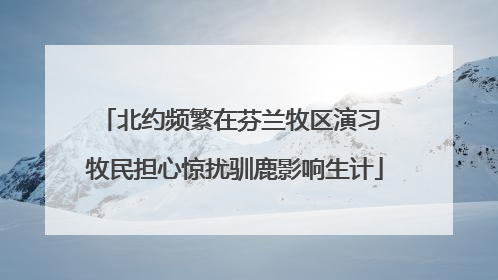 北约频繁在芬兰牧区演习 牧民担心惊扰驯鹿影响生计