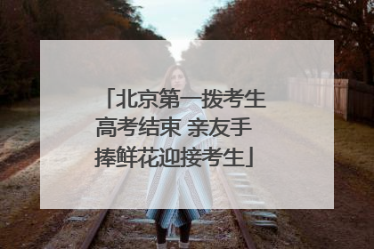 北京第一拨考生高考结束 亲友手捧鲜花迎接考生
