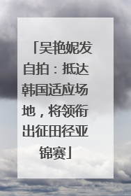 吴艳妮发自拍：抵达韩国适应场地，将领衔出征田径亚锦赛