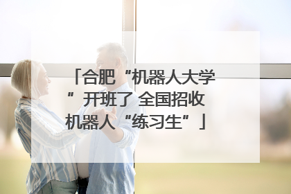 合肥“机器人大学”开班了 全国招收机器人“练习生”