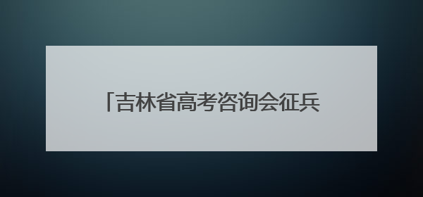吉林省高考咨询会征兵宣传点燃学子军旅梦！