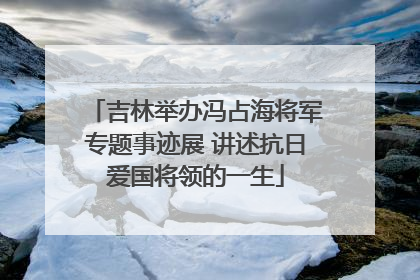 吉林举办冯占海将军专题事迹展 讲述抗日爱国将领的一生