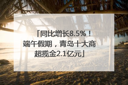 同比增长8.5%！端午假期，青岛十大商超揽金2.1亿元