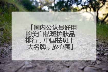国内公认最好用的美白祛斑护肤品排行，中国祛斑十大名牌，放心囤