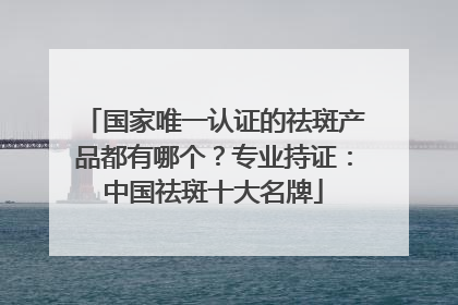 国家唯一认证的祛斑产品都有哪个？专业持证：中国祛斑十大名牌