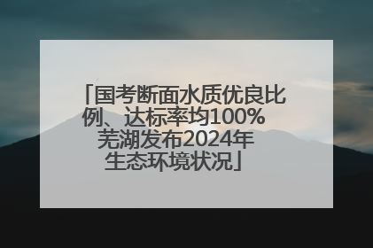 国考断面水质优良比例、达标率均100% 芜湖发布2024年生态环境状况