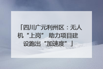 四川广元利州区：无人机“上岗” 助力项目建设跑出“加速度”