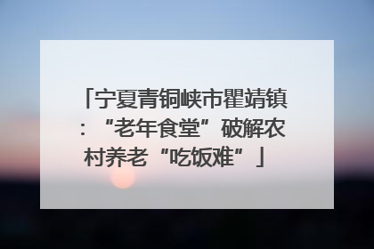 宁夏青铜峡市瞿靖镇：“老年食堂”破解农村养老“吃饭难”