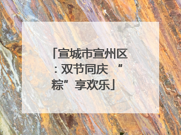 宣城市宣州区：双节同庆 “粽”享欢乐