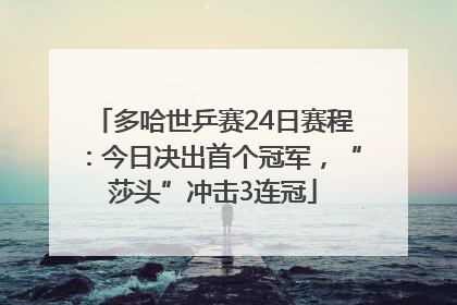多哈世乒赛24日赛程：今日决出首个冠军，“莎头”冲击3连冠