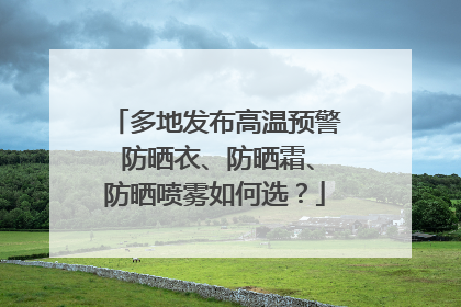 多地发布高温预警 防晒衣、防晒霜、防晒喷雾如何选？