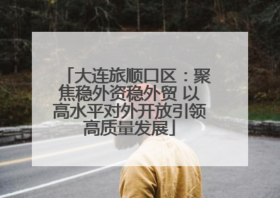 大连旅顺口区：聚焦稳外资稳外贸 以高水平对外开放引领高质量发展