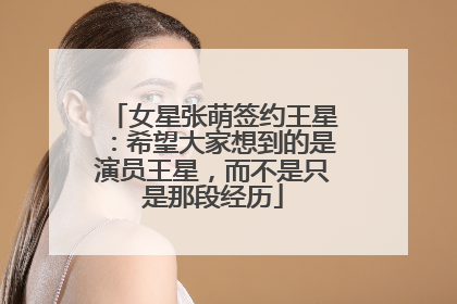 女星张萌签约王星：希望大家想到的是演员王星，而不是只是那段经历