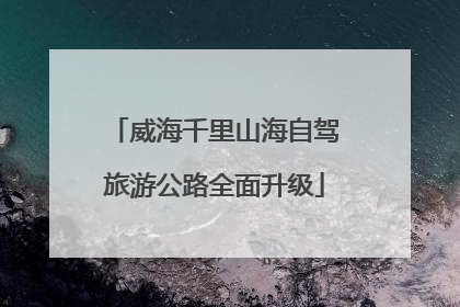 威海千里山海自驾旅游公路全面升级