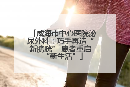 威海市中心医院泌尿外科：巧手再造“新膀胱” 患者重启“新生活”