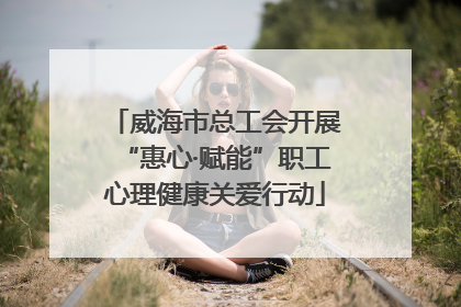 威海市总工会开展“惠心·赋能”职工心理健康关爱行动