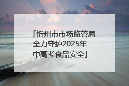 忻州市市场监管局全力守护2025年中高考食品安全